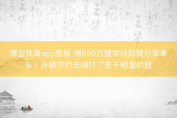 博亚体育app原版 捐630万建学校却骑分享单车？孙颖莎的低调打了若干明星的脸