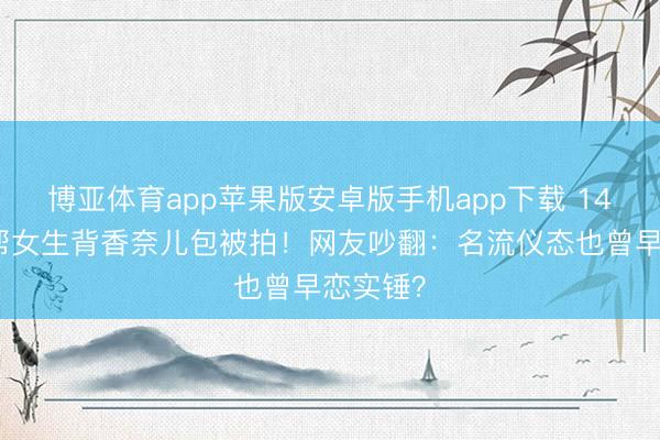 博亚体育app苹果版安卓版手机app下载 14岁安吉帮女生背香奈儿包被拍！网友吵翻：名流仪态也曾早恋实锤？