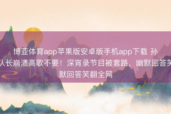 博亚体育app苹果版安卓版手机app下载 孙怡再任队长崩溃高歌不要！深宵录节目被套路，幽默回答笑翻全网