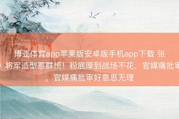 博亚体育app苹果版安卓版手机app下载 张凌赫《逐玉》将军造型惹群愤！粉底厚到战场不花，官媒痛批审好意思无理