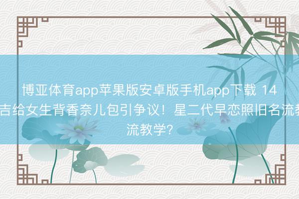 博亚体育app苹果版安卓版手机app下载 14岁安吉给女生背香奈儿包引争议！星二代早恋照旧名流教学？