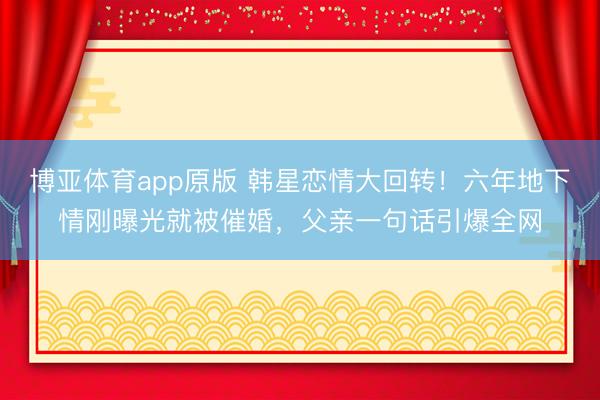 博亚体育app原版 韩星恋情大回转!六年地下情刚曝光就被催婚,父亲一句话引爆全网