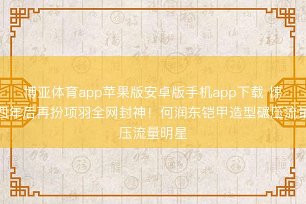 博亚体育app苹果版安卓版手机app下载 惊！十四年后再扮项羽全网封神！何润东铠甲造型碾压流量明星