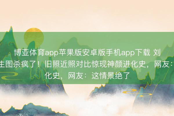 博亚体育app苹果版安卓版手机app下载 刘亦菲时装周生图杀疯了！旧照近照对比惊现神颜进化史，网友：这情景绝了