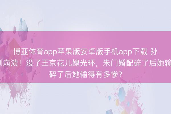 博亚体育app苹果版安卓版手机app下载 孙怡浪姐哭到崩溃！没了王京花儿媳光环，朱门婚配碎了后她输得有多惨？