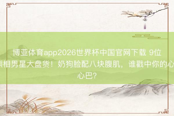 博亚体育app2026世界杯中国官网下载 9位小熊相男星大盘货！奶狗脸配八块腹肌，谁戳中你的心巴？