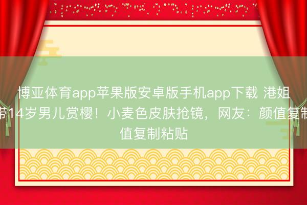 博亚体育app苹果版安卓版手机app下载 港姐季军带14岁男儿赏樱！小麦色皮肤抢镜，网友：颜值复制粘贴