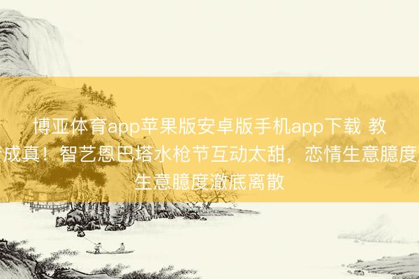 博亚体育app苹果版安卓版手机app下载 教育欧巴梦成真！智艺恩巴塔水枪节互动太甜，恋情生意臆度澈底离散