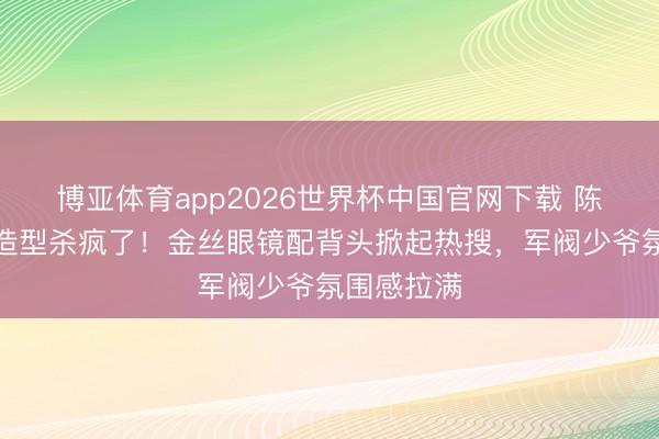博亚体育app2026世界杯中国官网下载 陈星旭民国造型杀疯了！金丝眼镜配背头掀起热搜，军阀少爷氛围感拉满