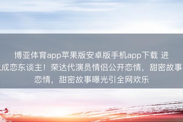 博亚体育app苹果版安卓版手机app下载 进修生时代结缘竟成恋东谈主！荣达代演员情侣公开恋情，甜密故事曝光引全网欢乐