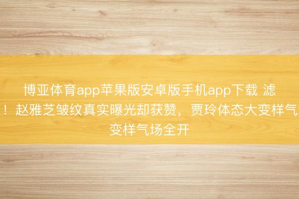 博亚体育app苹果版安卓版手机app下载 滤镜碎了！赵雅芝皱纹真实曝光却获赞，贾玲体态大变样气场全开