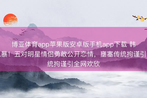 博亚体育app苹果版安卓版手机app下载 韩娱粉色风暴！五对明星情侣勇敢公开恋情，壅塞传统拘谨引全网欢欣