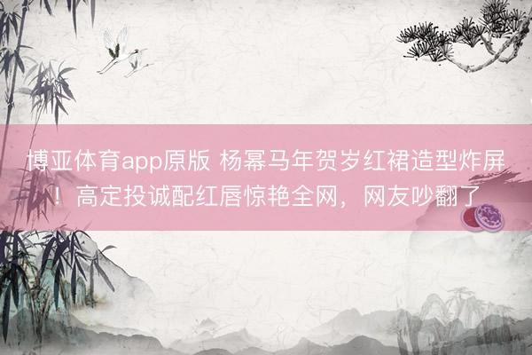博亚体育app原版 杨幂马年贺岁红裙造型炸屏！高定投诚配红唇惊艳全网，网友吵翻了