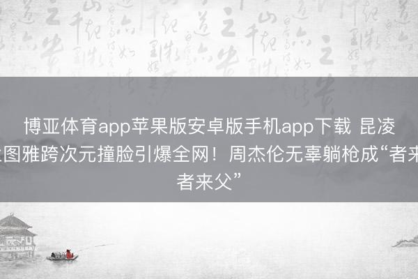 博亚体育app苹果版安卓版手机app下载 昆凌乌兰图雅跨次元撞脸引爆全网！周杰伦无辜躺枪成“者来父”