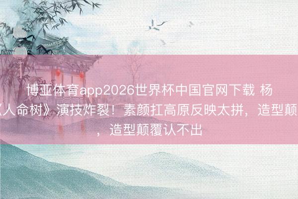 博亚体育app2026世界杯中国官网下载 杨紫胡歌《人命树》演技炸裂！素颜扛高原反映太拼，造型颠覆认不出