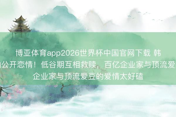 博亚体育app2026世界杯中国官网下载 韩星崔钟显卡斯帕公开恋情！低谷期互相救赎，百亿企业家与顶流爱豆的爱情太好磕