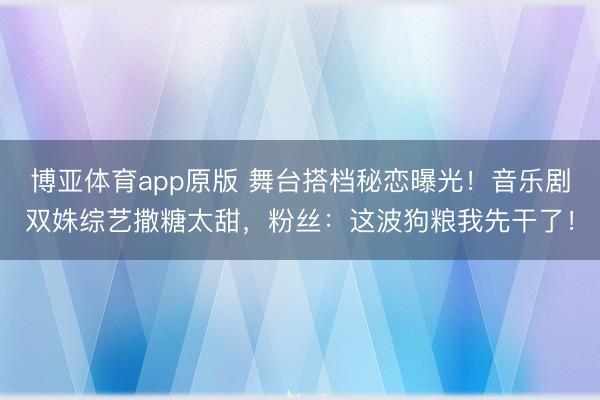 博亚体育app原版 舞台搭档秘恋曝光！音乐剧双姝综艺撒糖太甜，粉丝：这波狗粮我先干了！