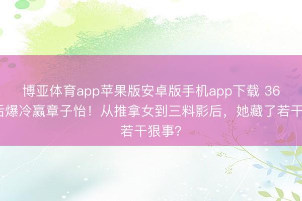 博亚体育app苹果版安卓版手机app下载 36岁影后爆冷赢章子怡！从推拿女到三料影后，她藏了若干狠事？