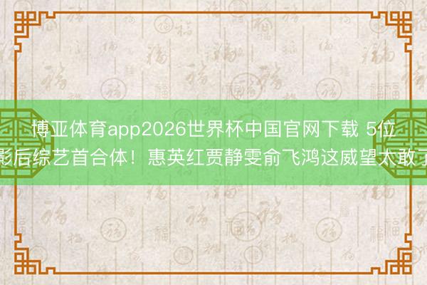 博亚体育app2026世界杯中国官网下载 5位影后综艺首合体！惠英红贾静雯俞飞鸿这威望太敢了