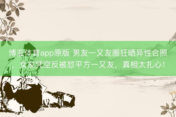 博亚体育app原版 男友一又友圈狂晒异性合照，女友凭空反被怼平方一又友，真相太扎心！