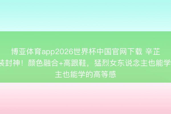 博亚体育app2026世界杯中国官网下载 辛芷蕾3套裙装封神！颜色融合+高跟鞋，猛烈女东说念主也能学的高等感
