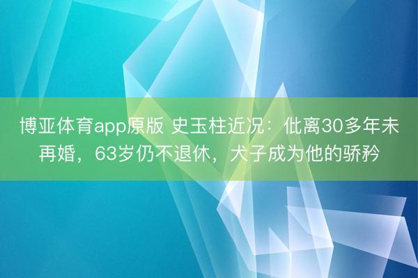 博亚体育app原版 史玉柱近况：仳离30多年未再婚，63岁仍不退休，犬子成为他的骄矜