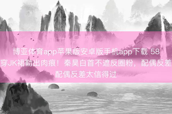 博亚体育app苹果版安卓版手机app下载 58岁伊能静穿JK裙勒出肉痕！秦昊白首不遮反圈粉，配偶反差太信得过