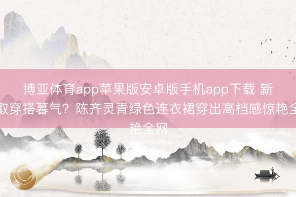 博亚体育app苹果版安卓版手机app下载 新录取穿搭暮气？陈齐灵青绿色连衣裙穿出高档感惊艳全网