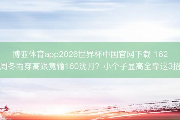 博亚体育app2026世界杯中国官网下载 162周冬雨穿高跟竟输160沈月？小个子显高全靠这3招