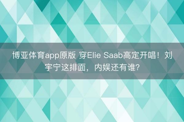 博亚体育app原版 穿Elie Saab高定开唱！刘宇宁这排面，内娱还有谁？