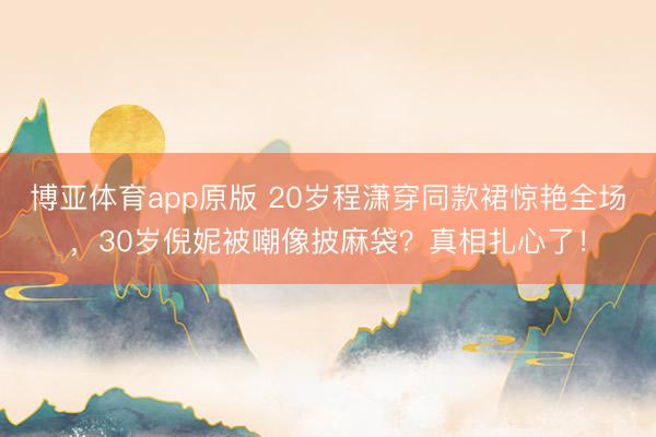 博亚体育app原版 20岁程潇穿同款裙惊艳全场，30岁倪妮被嘲像披麻袋？真相扎心了！