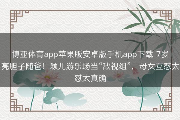 博亚体育app苹果版安卓版手机app下载 7岁小月亮胆子随爸！颖儿游乐场当“敌视组”，母女互怼太真确
