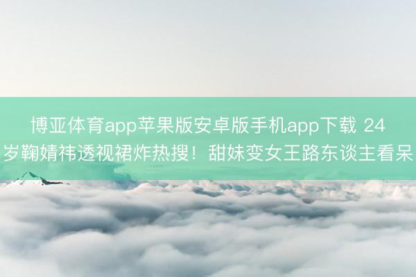 博亚体育app苹果版安卓版手机app下载 24岁鞠婧祎透视裙炸热搜！甜妹变女王路东谈主看呆