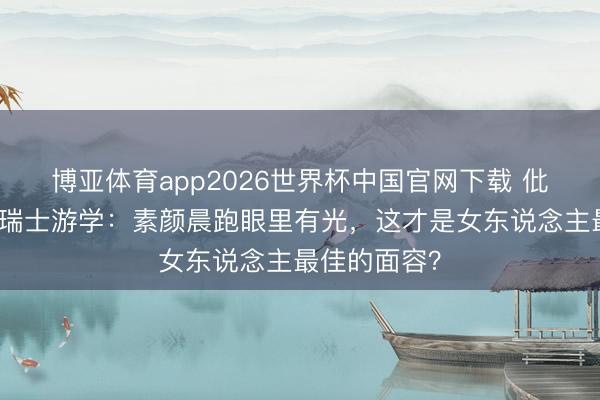 博亚体育app2026世界杯中国官网下载 仳离后黄圣依瑞士游学：素颜晨跑眼里有光，这才是女东说念主最佳的面容？
