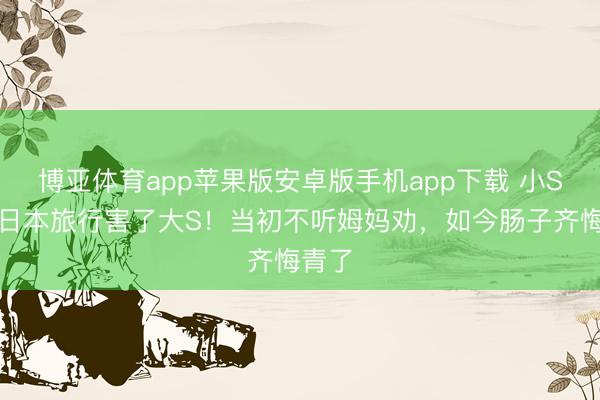 博亚体育app苹果版安卓版手机app下载 小S忏悔日本旅行害了大S！当初不听姆妈劝，如今肠子齐悔青了