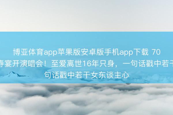博亚体育app苹果版安卓版手机app下载 70岁米雪拒办寿宴开演唱会！至爱离世16年只身，一句话戳中若干女东谈主心