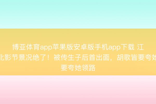 博亚体育app苹果版安卓版手机app下载 江疏影北影节景况绝了！被传生子后首出面，胡歌皆要夸她领路