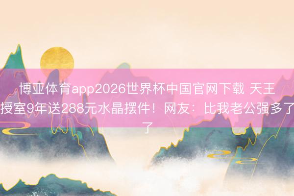 博亚体育app2026世界杯中国官网下载 天王授室9年送288元水晶摆件!网友:比我老公强多了
