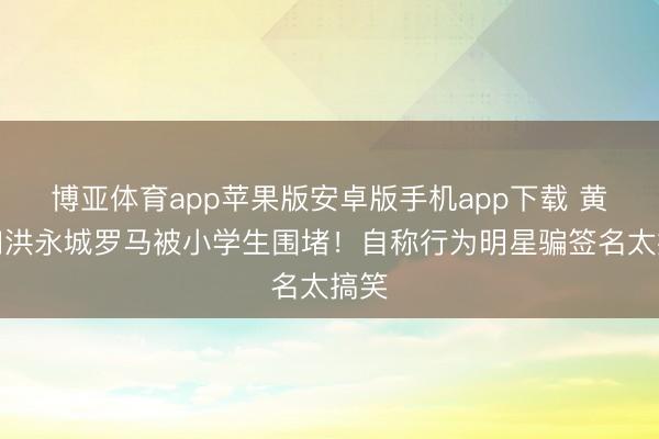 博亚体育app苹果版安卓版手机app下载 黄翠如洪永城罗马被小学生围堵！自称行为明星骗签名太搞笑