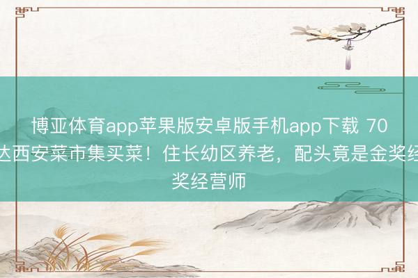 博亚体育app苹果版安卓版手机app下载 70岁郭达西安菜市集买菜!住长幼区养老,配头竟是金奖经营师