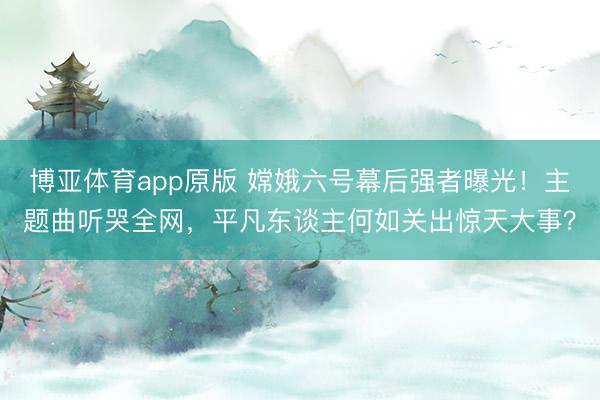 博亚体育app原版 嫦娥六号幕后强者曝光！主题曲听哭全网，平凡东谈主何如关出惊天大事？