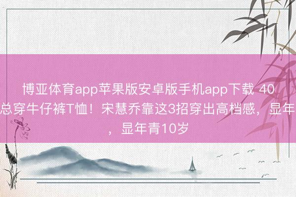 博亚体育app苹果版安卓版手机app下载 40岁后别总穿牛仔裤T恤！宋慧乔靠这3招穿出高档感，显年青10岁