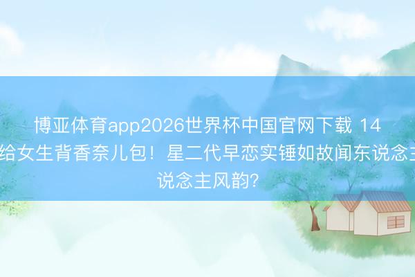 博亚体育app2026世界杯中国官网下载 14岁安吉给女生背香奈儿包！星二代早恋实锤如故闻东说念主风韵？