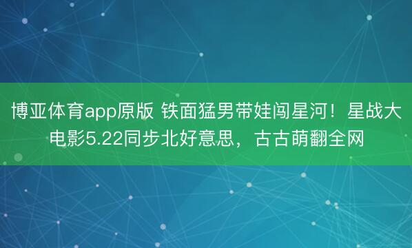 博亚体育app原版 铁面猛男带娃闯星河！星战大电影5.22同步北好意思，古古萌翻全网
