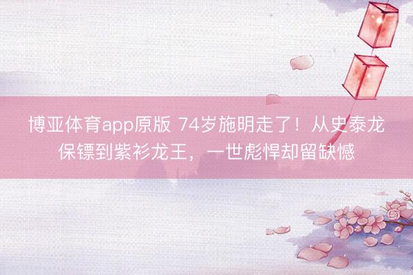 博亚体育app原版 74岁施明走了！从史泰龙保镖到紫衫龙王，一世彪悍却留缺憾