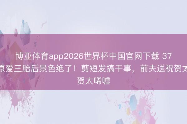 博亚体育app2026世界杯中国官网下载 37岁福原爱三胎后景色绝了！剪短发搞干事，前夫送祝贺太唏嘘