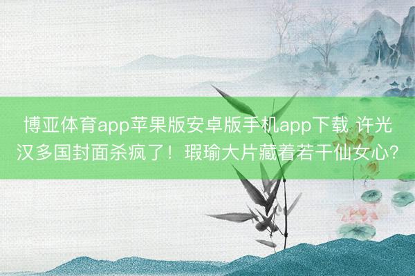 博亚体育app苹果版安卓版手机app下载 许光汉多国封面杀疯了！瑕瑜大片藏着若干仙女心？