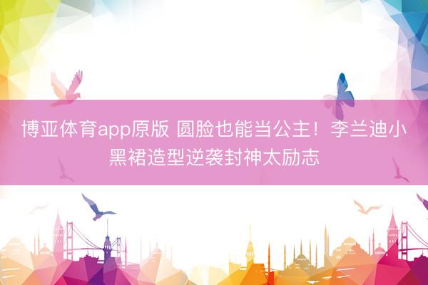 博亚体育app原版 圆脸也能当公主！李兰迪小黑裙造型逆袭封神太励志
