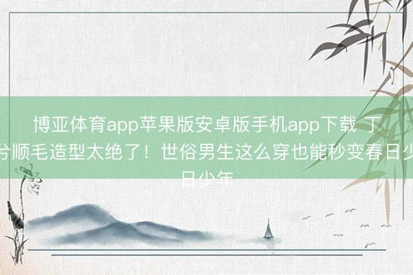 博亚体育app苹果版安卓版手机app下载 丁禹兮顺毛造型太绝了！世俗男生这么穿也能秒变春日少年