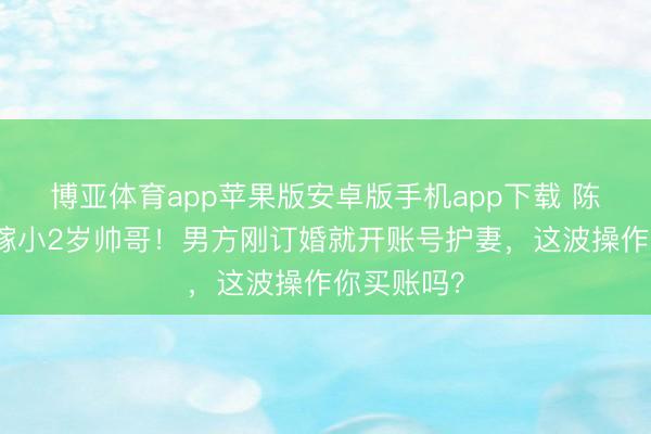 博亚体育app苹果版安卓版手机app下载 陈亚男二婚嫁小2岁帅哥！男方刚订婚就开账号护妻，这波操作你买账吗？